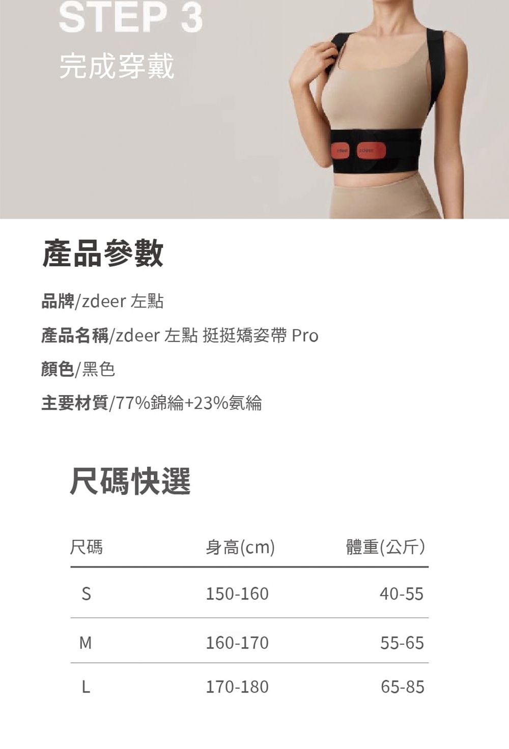 STEP3完成穿戴產品參數品牌/zdeer 左點產品名稱/zdeer左點 挺挺矯姿帶 Pro顏色/黑色主要材質/77%錦綸+23%氨綸尺碼快選 尺碼身高(cm)體重(公斤)S150-16040-55M160-17055-65L170-18065-85