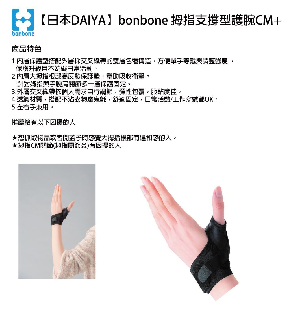 bonbone商品特色【日本DAIYA】bonbone 拇指支撐型護腕CM+1.內層保護墊搭配外層採交叉織帶的雙層包覆構造方便單手穿戴與調整強度保護升級且不妨礙日常活動。2.內層大拇指根部高反發保護墊幫助吸收衝擊。針對姆指與手腕肩關節多一層保護固定。3.外層交叉織帶依個人需求自行調節,彈性包覆,服貼度佳。4.透氣材質,搭配不沾衣物魔鬼氈,舒適固定,日常活動/工作穿戴都OK。5.左右手兼用。推薦給有以下困擾的人想抓取物品或者開蓋子時感覺大拇指根部有違和感的人。★拇指CM關節(拇指關節炎)有困擾的人