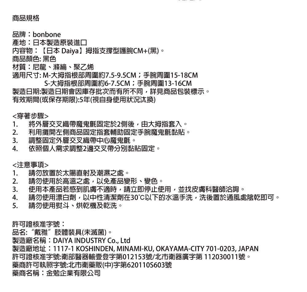 商品規格品牌bonbone產地:日本製造原裝進口内容物:【日本 Daiya拇指支撐型護腕CM+(黑)商品顏色:黑色材質:尼龍滌綸、聚乙烯適用尺寸: M-大拇指根部周圍約75-9.5CM:手腕周圍15-18CMS-大拇指根部周圍約6-7.5CM;手腕周圍13-16CM製造日期:製造日期會因庫存批次而有所不同詳見商品包裝標示有效期間(或保存期限):5年(視自身使用)穿著步驟1. 將外層交叉織帶魔鬼氈固定於2側後,由大拇指套入2. 利用攤開左側商品固定指套輔助固定手腕魔鬼氈黏貼3. 調整固定外層交叉織帶中心魔鬼氈。4. 依照個人需求調整2邊交叉帶分別黏貼固定。注意事項1. 請勿放置於太陽直射及潮濕之處。2. 請勿使用於高溫之處,以免產品變形、變色、3. 使用本產品若感到肌膚不適時,請立即停止使用,並找皮膚科醫師洽詢,。4. 請勿使用漂白劑,以中性清潔劑在30以下的水溫手洗,洗後置於通風處陰乾即可請勿使用熨斗、烘乾機及乾洗。5.許可證核准字號:品名:“戴雅”肢體裝具(未滅菌)。製造廠名稱:DAIYA INDUSTRY Co., Ltd製造廠地址:1117-1 KOSHINDEN, MINAMI-KU, OKAYAMA-CITY 701-0203,JAPAN許可證核准字號:衛部醫器輸壹登字第012153號/北市衛器廣字第112030011號。藥商許可執照字號:北市衛藥販(中)字第6201105603號藥商名稱:金勉企業有限公司。