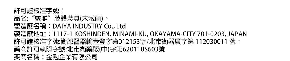許可證核准字號:品名:“戴雅”肢體裝具(未滅菌)。製造廠名稱:DAIYA INDUSTRY Co., Ltd製造廠地址:1117-1 KOSHINDEN, MINAMI-KU, OKAYAMA-CITY 701-0203, JAPAN許可證核准字號:衛部醫器輸壹登字第012153號/北市衛器廣字第112030011 號。藥商許可執照字號:北市衛藥販(中)字第6201105603號藥商名稱:金勉企業有限公司