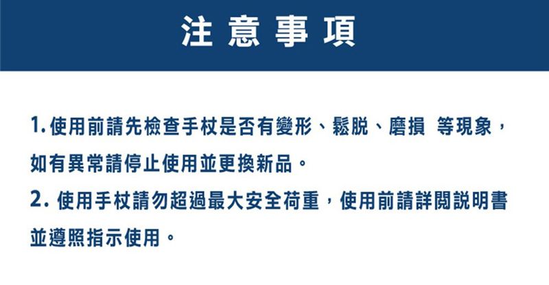 注意事項1.使用前請先檢查手杖是否有變形、鬆脫、磨損 等現象,如有異常請停止使用並更換新品。2.使用手杖請勿超過最大安全荷重,使用前請詳閱說明書並遵照指示使用。