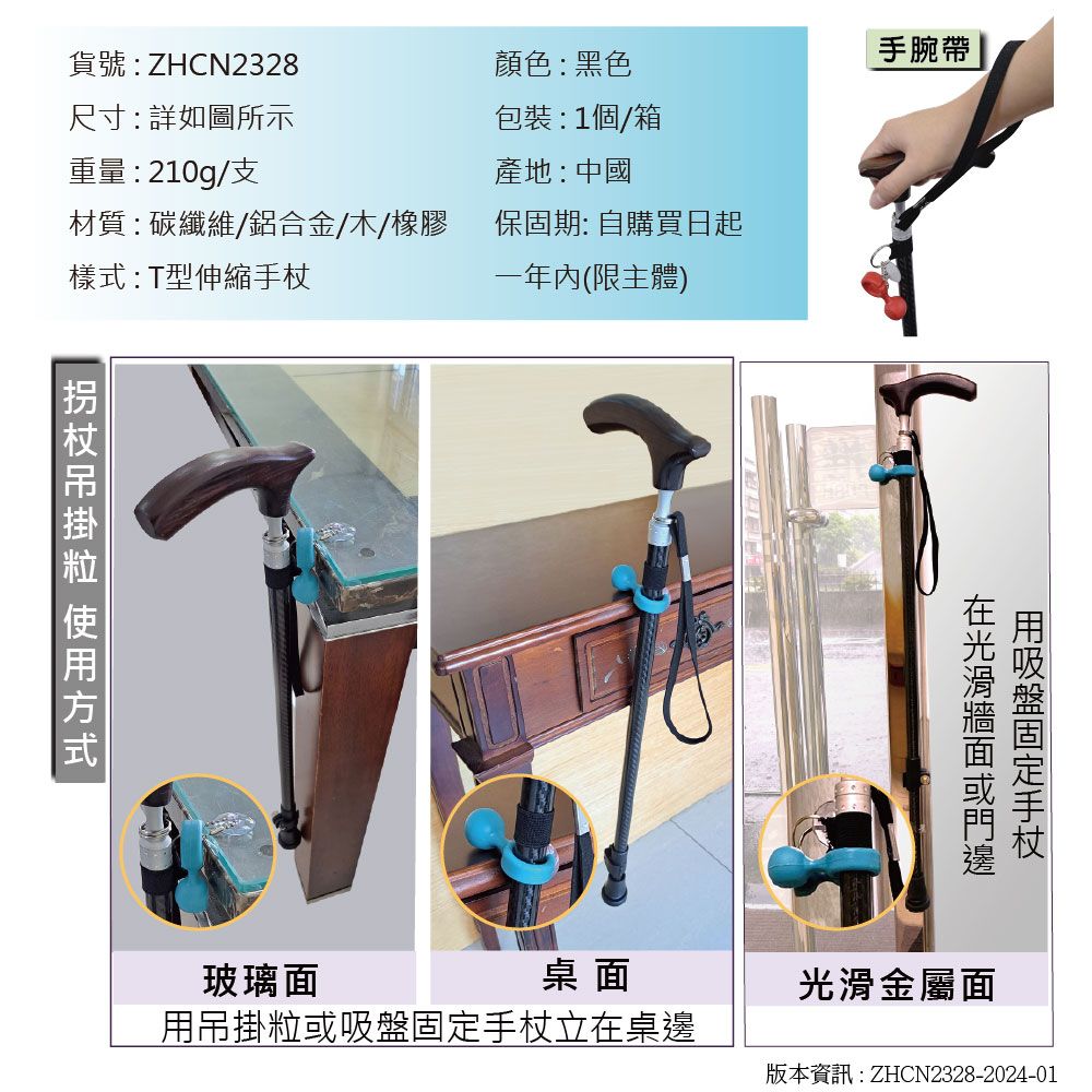 手腕帶貨號:ZHCN2328尺寸:詳如圖所示顏色:黑色包裝:1個/箱重量: 210g/支產地:中國材質:碳纖維/鋁合金/木/橡膠保固期: 自購買日起樣式:T型伸縮手杖一年(限主體) 方式用吸盤固定手杖玻璃面桌面光滑金屬面用吊掛粒或吸盤固定手杖立在桌邊版本資訊:ZHCN2328-2024-01