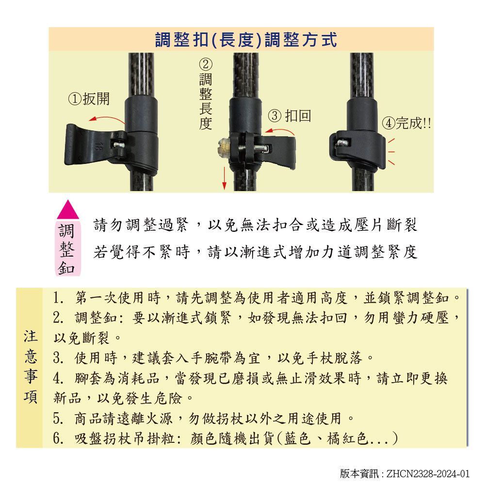 ①扳開扣()調整方式調整長度③ 扣回④完成!!調 請勿調整過緊,以免無法扣合或造成壓片斷裂整 若覺得不緊時,請以漸進式增加力道調整緊度釦1. 第一次使用時,請先調整為使用者適用高度,並鎖緊調整釦。2. 調整釦:要以漸進式鎖緊,如發現無法扣回,勿用蠻力硬壓,注 以免斷裂。意 3.使用時,建議套入手腕帶為宜,以免手杖脫落。事 4.腳套為消耗品,當發現已磨損或無止滑效果時,請立即更換項新品,以免發生危險。5. 商品請遠離火源,勿做拐杖以外之用途使用。6. 吸盤拐杖吊掛粒:顏色隨機出貨(藍色、橘紅色...)版本資訊:ZHCN2328-2024-01