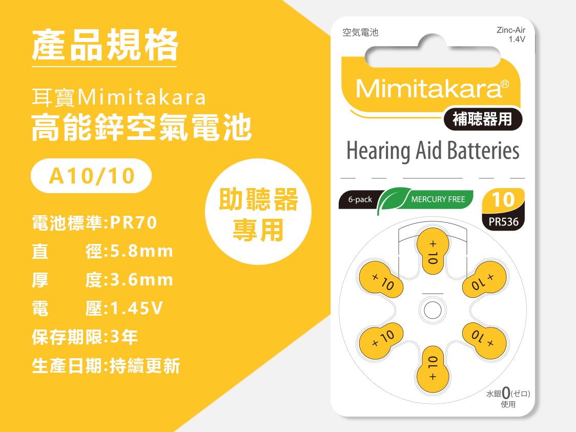 產品規格耳Mimitakara高能鋅空氣電池空気電池Zinc-Air1.4VMimitakaraⓇ補聴器用Hearing Aid BatteriesA1/10助聽器6-packMERCURY FREE10電池標準:PR70專用PR536直徑:5.8mm 10厚度:3.6mm 10電壓:1.45V保存期限:3年生產日期:更新+10+ 10+水銀0(口)使用