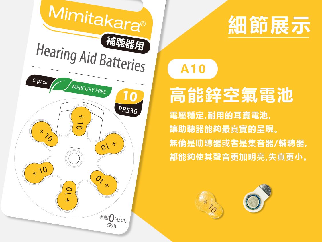 MimitakaraⓇ補聴器用Hearing Aid Batteries6-packMERCURY FREE1PR53610 10A10細節展示高能鋅空氣電池電壓穩定,耐用的耳寶電池,讓助聽器能夠最真實的呈現。無倫是助聽器或者是集音器/輔聽器,都能夠使其聲音更加明亮,失真更小。+ 10+ 10OL +水銀0(口)使用+10