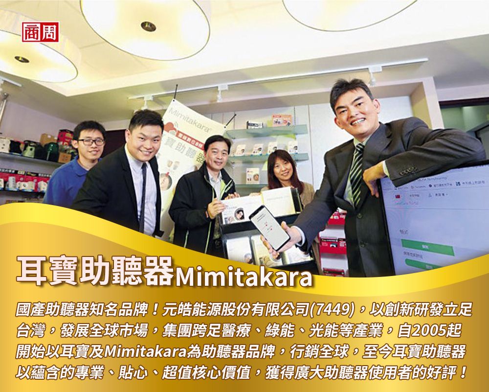 商周Mimitakara助聽器耳寶助聽器 Mimitakara國產助聽器知名品牌!元皓能源股份有限公司(7449)以創新研發立足台灣發展全球市場,集團跨足醫療、綠能、光能等產業自2005起開始以耳寶及Mimitakara為助聽器品牌,行銷全球,至今耳寶助聽器以蘊含的專業、貼心、超值核心價值,獲得廣大助聽器使用者的好評!