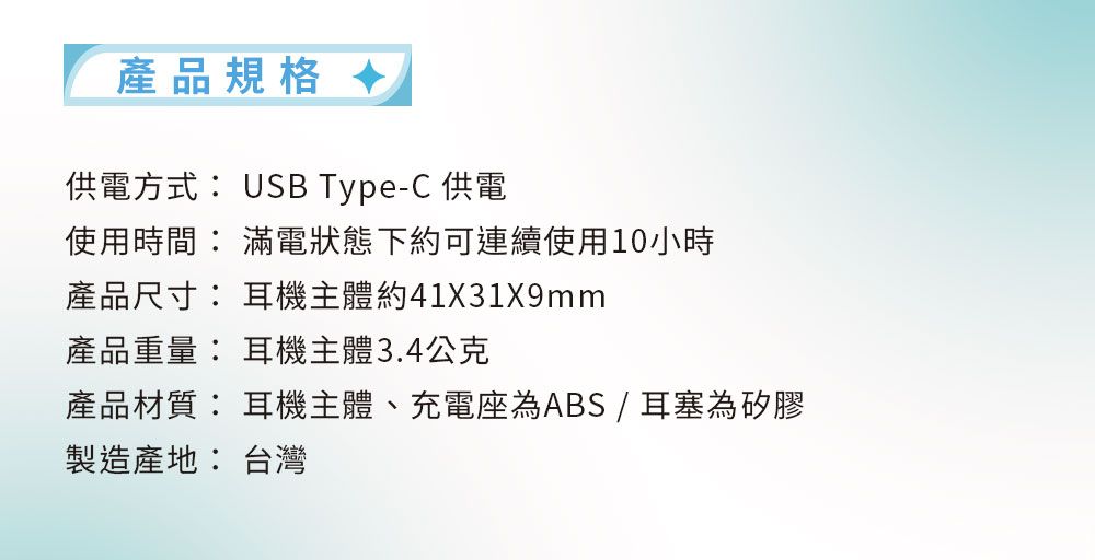 產品規格 供電方式 USB Type-C 供電使用時間 滿電狀態下約可連續使用10小時產品尺寸: 耳機主體約41X31X9mm產品重量: 耳機主體3.4公克產品材質: 耳機主體、充電座為ABS/耳塞為矽膠製造產地: 台灣