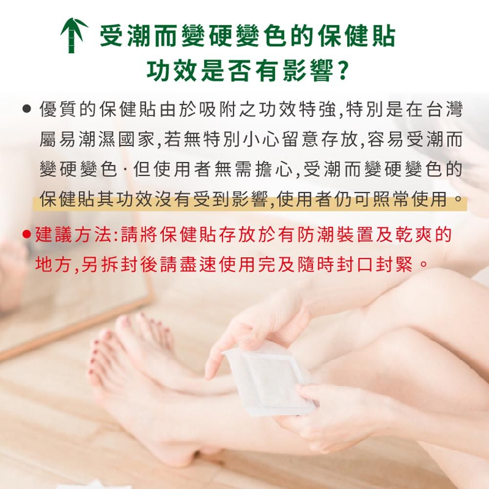 个受潮而變硬變色的保健貼功效是否有影響?優質的保健貼由於吸附之功效特強,特別是在台灣屬易潮濕國家,若無特別小心留意存放,容易受潮而變硬變色·但使用者無需擔心,受潮而變硬變色的保健貼其功效沒有受到影響,使用者仍可照常使用。建議方法:請將保健貼存放於有防潮裝置及乾爽的地方,另拆封後請盡速使用完及隨時封口封緊。