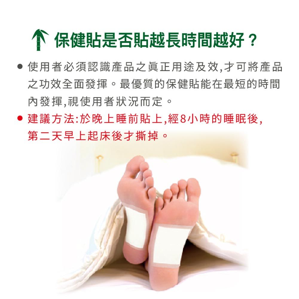 保健貼是否貼越長時間越好?使用者必須認識產品之眞正用途及效,才可將產品之功效全面發揮。最優質的保健貼能在最短的時間內發揮,視使用者狀況而定。建議方法:於晚上睡前貼上,經8小時的睡眠後,第二天早上起床後才撕掉。