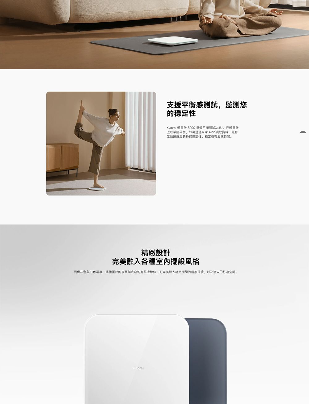 支援平衡感測試,監測您的穩定性Xiaomi  200 具備平衡測試功能體重計上以單腳平衡,即可透過米家 APP 讀取資料,更有效地瞭解您的身體協調性、穩定性與反應時間。精緻設計完美融入各種室內擺設風格提供灰色與白色選項,此體重計的表面與底座均有平滑線條,可完美融入精緻極簡的居家環境,以及迷人的舒適空間。