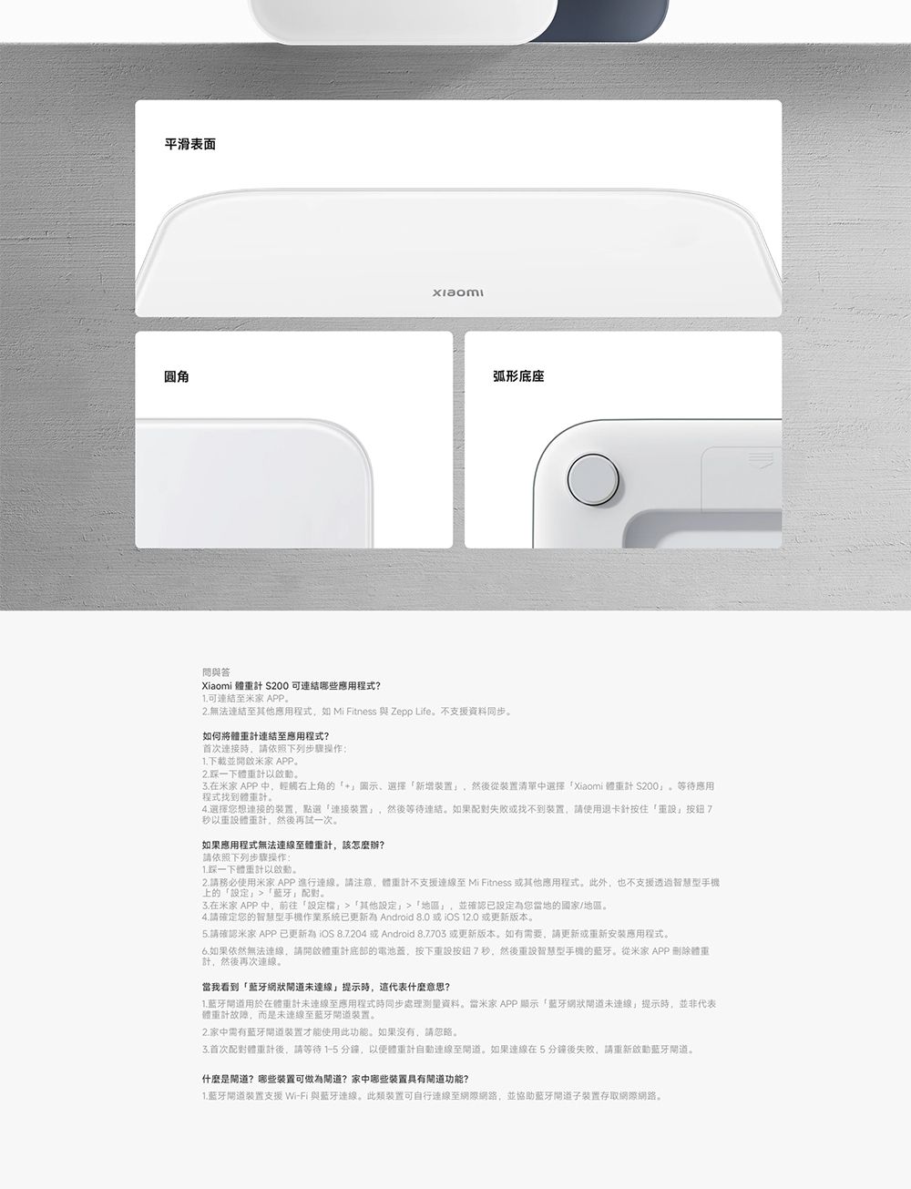 平滑表面圆角弧形底座問與答Xiaomi 體 200 哪些應用程式?可連結至米家 APP2.無法連結至其他應用程式如 Mi Fitness 與 Zepp Life不支援資料同步如何將體重連結至應用程式?首次時請依照下列步驟操作1.下載並開啟米家 APP2.一下體重計以在米家 APP 中輕觸右上角的+圖示選擇新增,然後從裝置清單中選擇Xiaomi 體重計 200程式找到體重計。等待應用4.選擇您想的装置,點選連接裝置,然後等待連結。如果配對找不到裝置,請使用卡針按住「重7秒以重體重計,然後再試一次。如果應用程式無法至體重計,該怎麼辦?請依照下列步驟操作:1.踩一下體重計以啟動。2.請務必使用米家 APP進行。請注意,體重計不支援至 Mi Fitness 其他應用程式。此外,也不支援透過智慧型手機上的「定「配對。在米家 APP 中,前往「定檔」「其他設定」「」,並確認已設定為您當地的國家/地區。4.請確定您的智慧型手機作業系統已更新為 Android 或  或更新版本。5.請確認米家 APP已更新  8.7204或Android 8.7703 或更新版本。如有需要,請更新或重新安裝應用程式。6.如果依然無法,請開啟體重計底部的電池蓋,按下重設按鈕7秒,然後重設智慧型手機的蓝牙。從米家 APP 刪除體重計,然後再次。當我看到「藍牙網狀未連線」提示時,這代表什麼意思?1.藍牙用於在體重計未連線至應用程式時同步處理測量資料。當米家APP 顯示「藍牙網狀未連線」提示時,並非代表體重計故障,而是未連線至藍牙裝置。2.家中需有藍牙道裝置才能使用此功能。如果沒有,請忽略。3.首次配對體重計後,請等待1-5分鐘,以便體重計連線至道。如果連線在5分鐘後失敗,請重新啟動藍牙道。什麼是?哪些裝置可做為道?家中哪些裝置具有功能?1.蓝牙裝置支援 Wi-Fi 與藍牙連線。此類裝置可自行連線至網際網路,並協助藍牙道裝置存取網際網路。