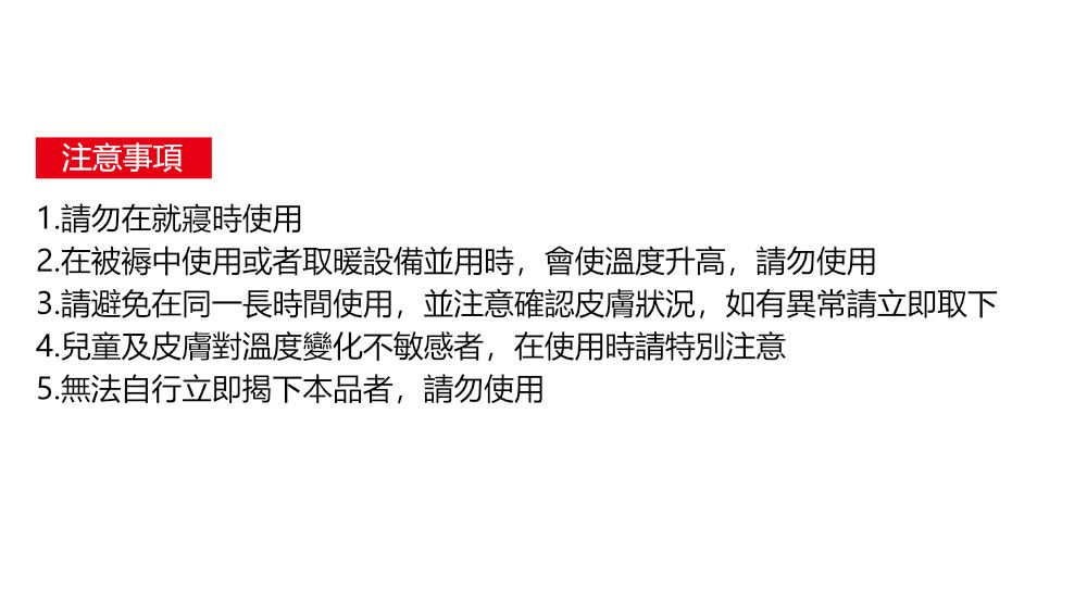 注意事項1.請勿在就寢時使用2.在被褥中使用或者取暖設備並用時,會使溫度升高,請勿使用3.請避免在同一長時間使用,並注意確認皮膚狀況,如有異常請立即取下4.兒童及皮膚對溫度變化不敏感者,在使用時請特別注意5.無法自行立即揭下本品者,請勿使用