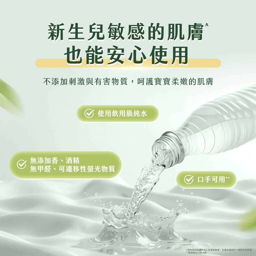 新生兒的也能安心使用不添加刺激與有害物質呵護寶寶柔嫩的無添加香、酒精使用飲用級純水無甲醛、可遷移性螢光物質口手可用”新生兒肌膚敏感,此產品適用於一般新生兒肌膚