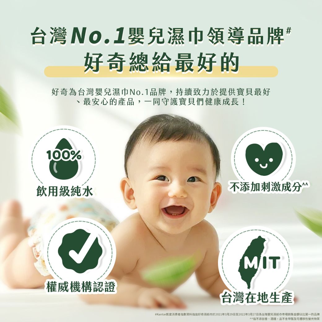 台灣No.1嬰巾領導品牌”好奇總給最好的好奇為台灣嬰兒濕巾No.1品牌,持續致力於提供寶貝最好最安心的產品,一同守護寶貝們健康成長!100%飲用級純水添加刺激權威機構認證MIT台灣在地生產#Kantar度出好奇濕紙巾於2021年3月29日至2022年3月27日為台灣兒濕紙巾市場銷售金額第一的品牌指不添加香、酒精,且不含性