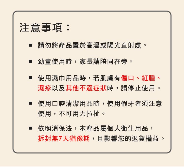 注意事項: 請勿將產品置於高溫或陽光直射處。 幼童使用時,家長請陪同在旁。 使用濕巾用品時,若肌膚有傷口、紅腫、濕疹以及其他不適症狀時,請停止使用。 使用口腔清潔用品時,使用假牙者須注意使用,不可用力拉扯。 依照消保法,本產品屬個人衛生用品,拆封無7天猶豫期,且影響您的退貨權益。