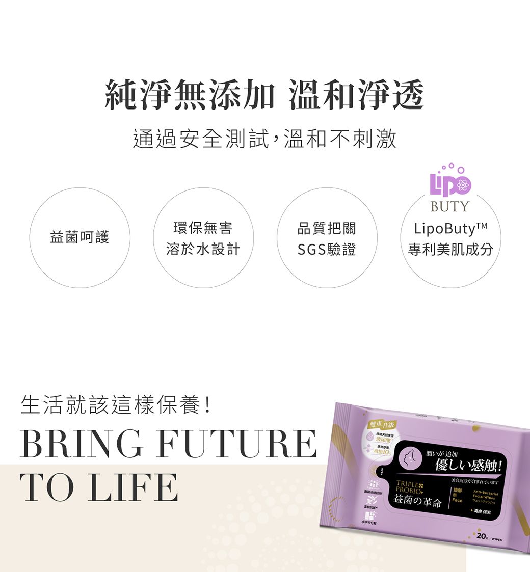 純淨無 溫和淨透通過安全測試溫和不刺激BUTYLipoButy環保無害品質把關益呵護溶於設計SGS驗證專利美肌成分生活就該這樣保養!BRING FUTURETO LIFE「雙重升級添加玻尿酸潤いが追加優感触!TRIPLESPROBIO益の革命Face,保美容成分が含まれています ウェットティッシュ水20K/