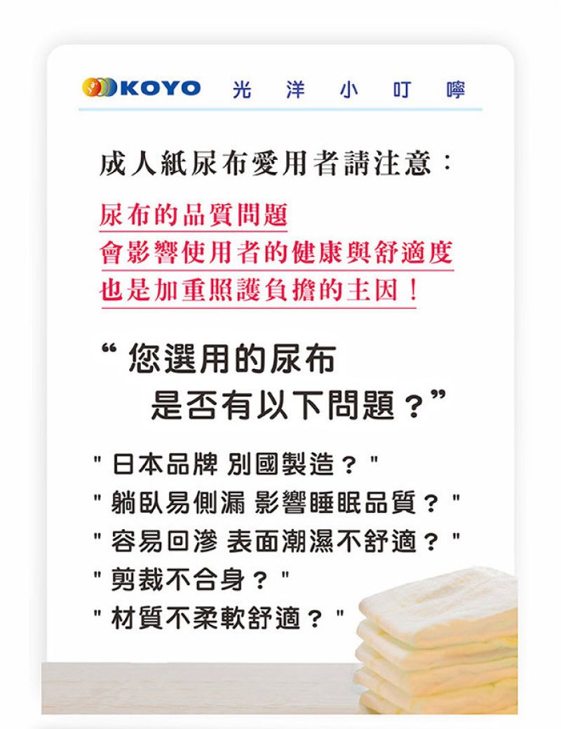 OKOYO 光洋小叮嚀成人紙尿布愛用者請注意:尿布的品質問題會影響使用者的健康與舒適度也是加重照護負擔的主因!“您選用的尿布是否有以下問題?”日本品牌 別國製造?躺臥易側漏 影響睡眠品質?容易 表面潮濕不舒適?剪裁不合身?材質柔軟舒適?