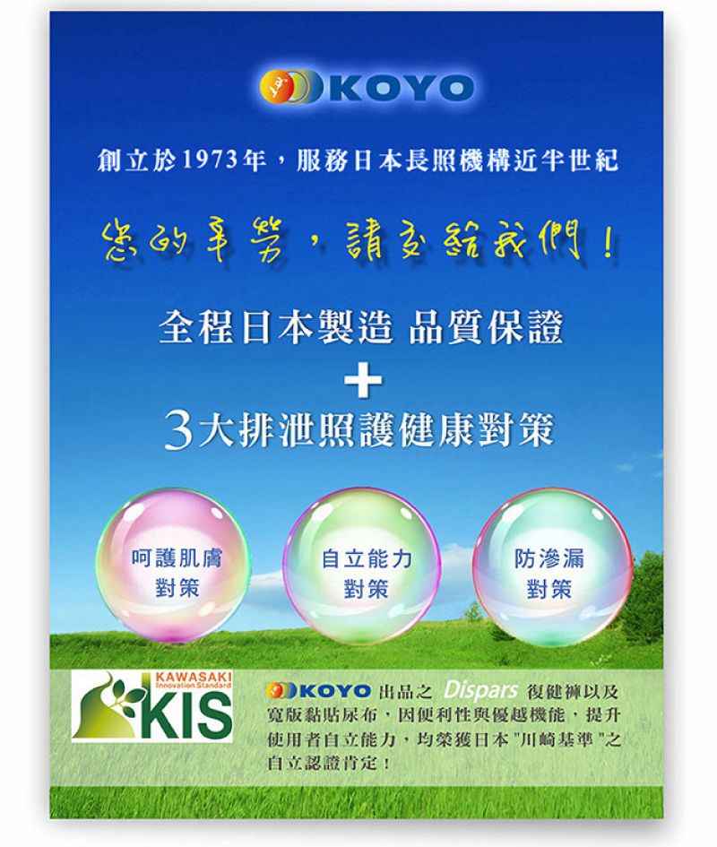 KOYO創立於1973年,服務日本長照機構近半世紀您的辛勞,請交給我們!全程日本製造 品質保證+3大排泄照護健康對策呵護肌膚自立能力防滲漏對策對策對策KAWASAKIInnovation StandardKISKOYO 出品之復健褲以及寬版黏貼尿布,因便利性與優越機能,提升使用者自立能力,均榮獲日本川崎基準之自立認證肯定!