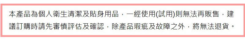 本產品為個人衛生清潔及貼身用品,一經使用(試用)則無法再販售,建議訂購時請先審慎評估及確認,除產品瑕疵及故障之外,將無法退貨。