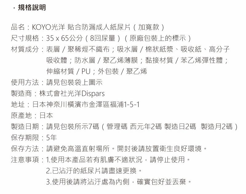 ·規格說明品名KOYO光洋 合防漏成人紙尿片(加寬款)尺寸規格:35x65公分(8回尿量)(原廠包裝上的標示)材質成分:表層/不織布;吸水層/棉狀紙漿、吸收紙、高分子吸收體;防水層/聚乙烯薄膜;黏接材質/苯乙烯彈性體;伸縮材質/PU;外包裝/聚乙烯使用方法:請見包裝袋上圖示製造商:株式會社光洋Dispars地址:日本神奈川橫濱市金澤區浦1-5-1原產地:日本製造日期:請見包裝所示7碼(管理碼 西元年碼 製造日2碼 製造月2碼 )保存期限:5年保存方法:請避免高溫直射場所。開封後請放置衛生良好環境。注意事項: 1.使用本產品若有肌膚不適狀況,請停止使用。2.已沾汙的紙尿片請盡速更換。3.使用後請將沾汙處為內側,確實包好並丟棄。