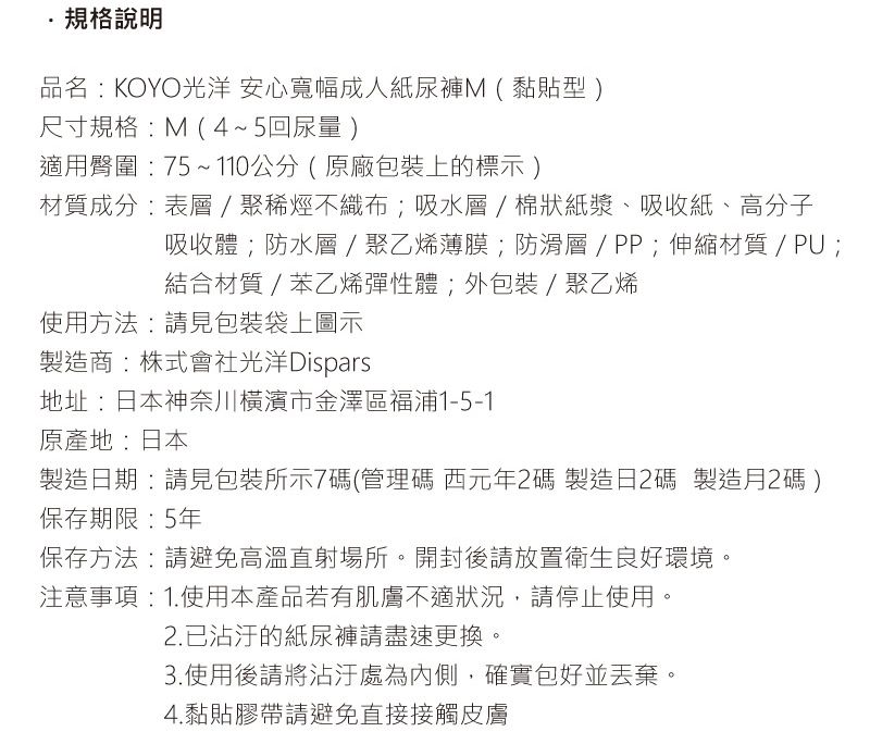 規格說明品名: KOYO光洋 安心寬幅成人紙尿褲M(黏貼型)尺寸規格:M(4~5回尿量)適用臀圍:75~110公分(原廠包裝上的標示)材質成分:表層聚烯烴不織布;吸水層/棉狀紙漿、吸收紙、高分子吸收體;防水層/聚乙烯薄膜;防滑層/PP;伸縮材質/PU;結合材質 / 苯乙烯彈性體;外包裝 / 聚乙烯使用方法:請見包裝袋上圖示製造商:株式會社光洋Dispars地址:日本神奈川橫濱市金澤區福浦1-5-1原產地:日本製造日期:請見包裝所示7碼(管理碼 西元年碼 製造日2碼 製造月2碼)保存期限:5年保存方法:請避免高溫直射場所。開封後請放置衛生良好環境注意事項:1.使用本產品若有肌膚不適狀況,請停止使用。2.已的紙尿褲請盡速更換。3.使用後請將沾汙處為內側,確實包好並丟棄。4.黏貼膠帶請避免直接接觸皮膚