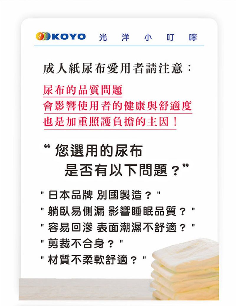 OKOYO 光洋小叮 嚀成人紙尿布愛用者請注意:尿布的品質問題會影響使用者的健康與舒適度也是加重照護負擔的主因!“您選用的尿布是否有以下問題?”日本品牌 別國製造?躺臥易側漏 影響睡眠品質?容易回 表面潮濕不舒適?剪裁不合身?材質不柔軟舒適?