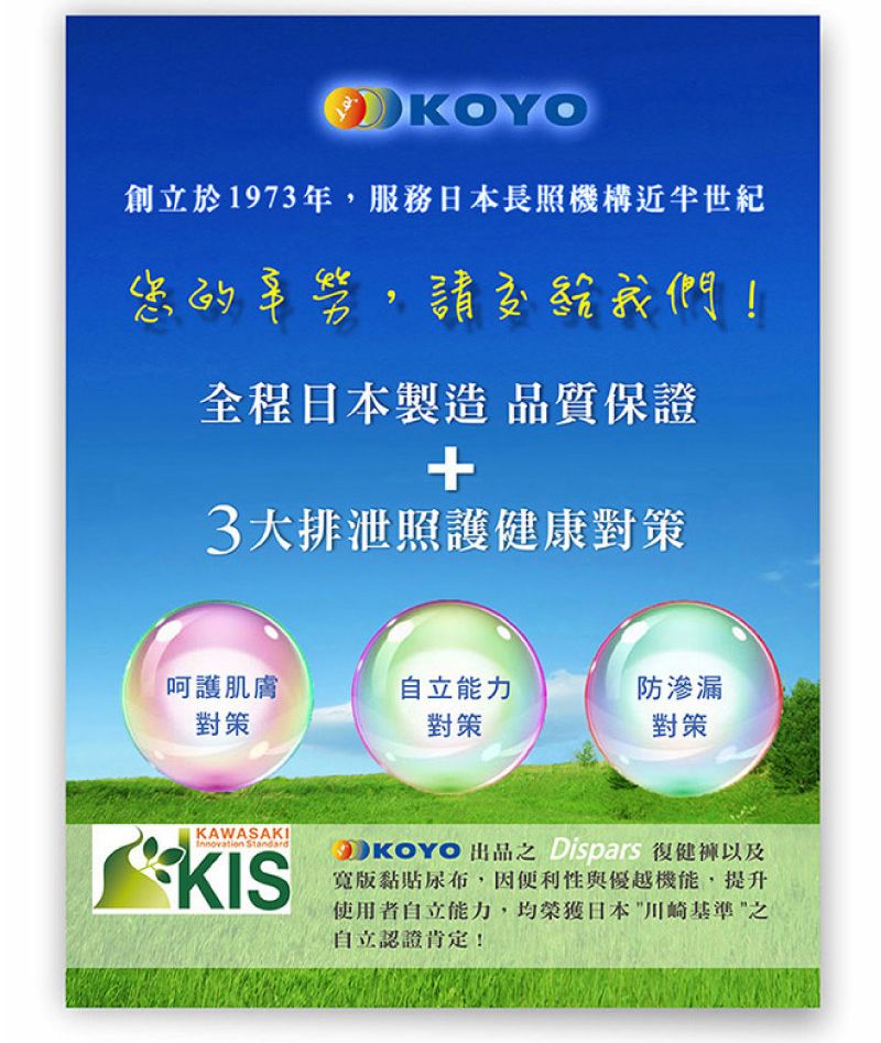 KOYO創立於1973年,服務日本長照機構近半世紀您的辛勞,請交給我們!全程日本製造 品質保證+3大排泄照護健康對策呵護肌膚自立能力防滲漏對策對策對策KAWASAKIInnovation StandardKISKOYO  Dispars寬版黏貼尿布,因便利性與優越機能,提升使用者自立能力,均榮獲日本川崎基準之自立認證肯定!