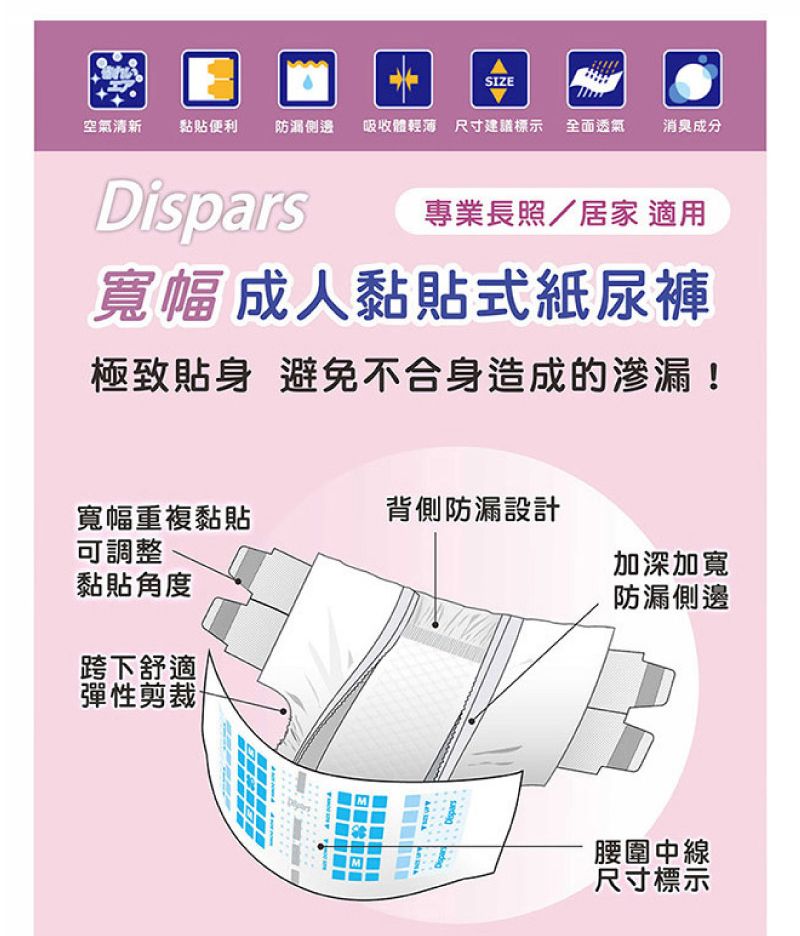 SIZE空氣清新黏貼便利防漏 「吸收體輕薄 尺寸建議標示 全面透氣消臭成分專業長照/居家 適用寬幅成人黏貼式紙尿褲極致貼身 避免不合身造成的!寬幅重複黏貼背側防漏設計可調整黏貼角度跨下舒適彈性剪裁加深加寬防漏側邊Dispars腰圍中線尺寸標示