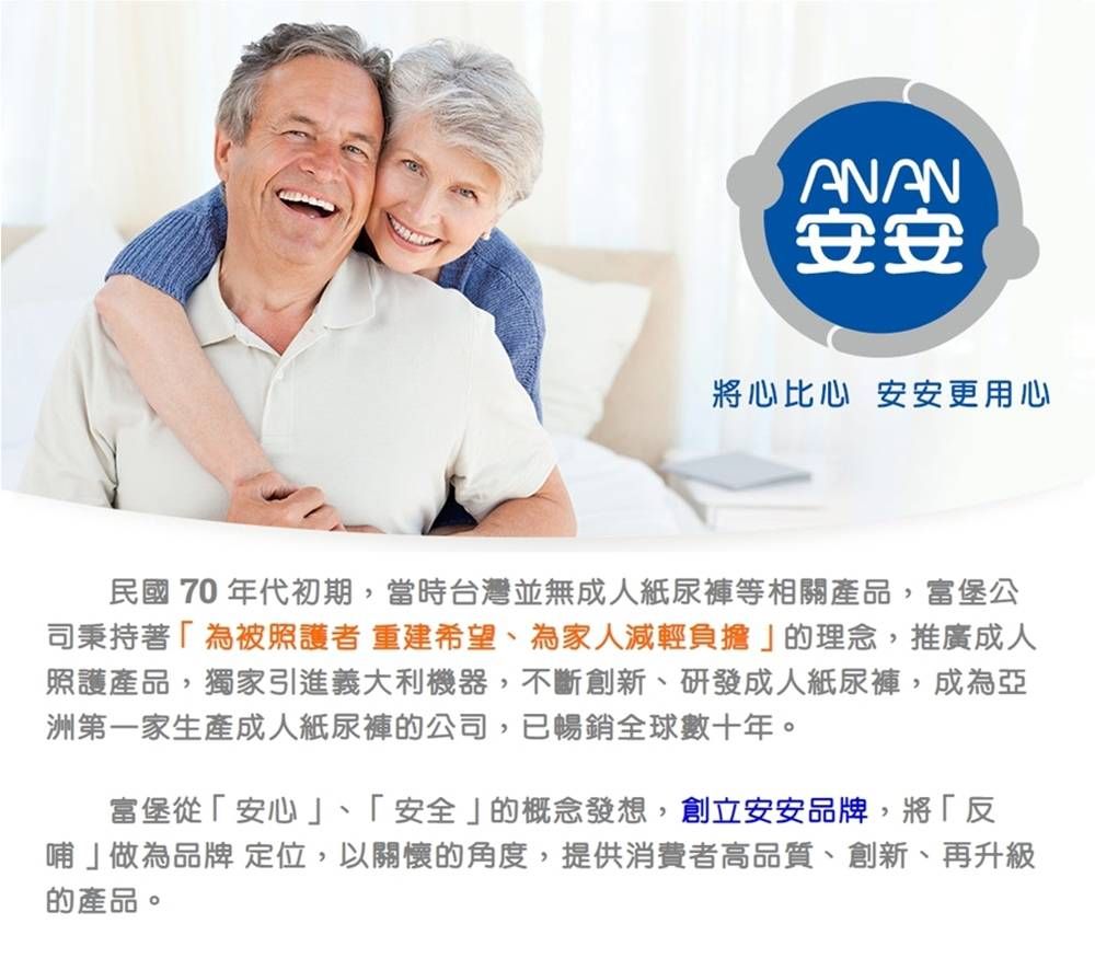 ANAN安安將心比心 安安更用心民國70 年代初期,當時台灣並無成人紙尿褲等相關產品,富堡公司秉持著為被照護者 重建希望、為家人減輕負擔」的理念,推廣成人照護產品,獨家引進義大利機器,不斷創新、研發成人紙尿褲,成為亞洲第一家生產成人紙尿褲的公司,已暢銷全球數十年。富堡從「安心」、「安全」的概念發想,創立安安品牌,將「反哺」做為品牌 定位,以關懷的角度,提供消費者高品質、創新、再升級的產品。