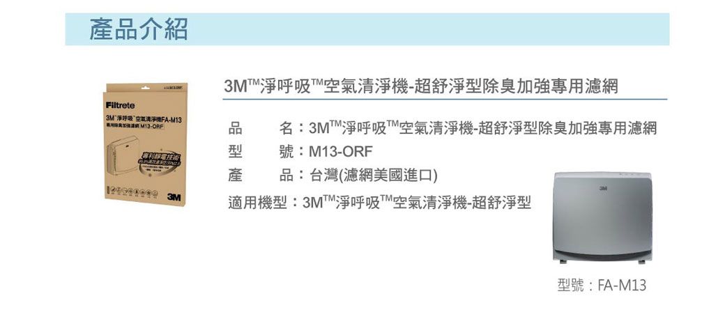 品介紹3M呼吸超舒淨型除臭專濾Filtrete3M淨呼吸空氣清淨機FA-用加強網M13-ORF品名:淨呼吸™空氣清淨機-超舒淨型除臭加強專用濾網型號:M13-ORF產品:台灣(濾網美國進口) 3M適用機型:3MM淨呼吸空氣清淨機-超舒淨型型號:FA-M13