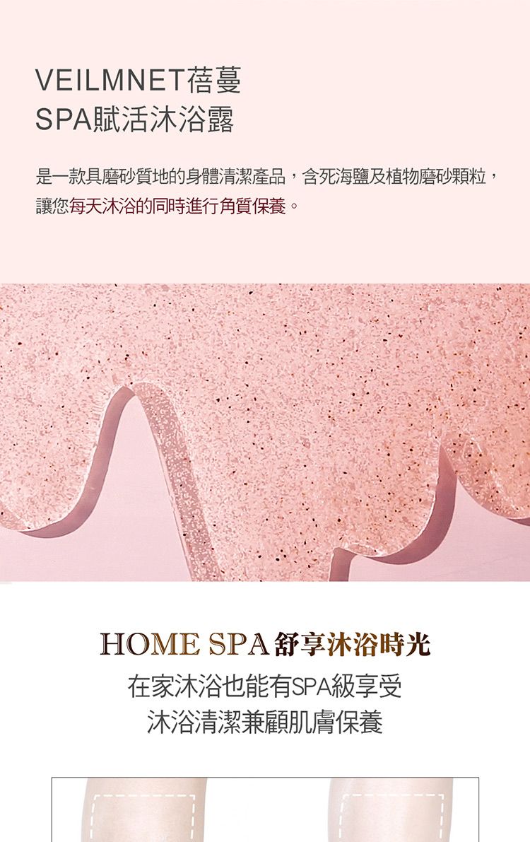 VEILMNET蓓蔓SPA賦活沐浴露是一款具磨砂質地的身體清潔產品,含死海鹽及植物磨砂顆粒,讓您每天沐浴的同時進行角質保養。HOME SPA舒享沐浴時光在家沐浴也能有SPA級享受沐浴清潔兼顧肌膚保養