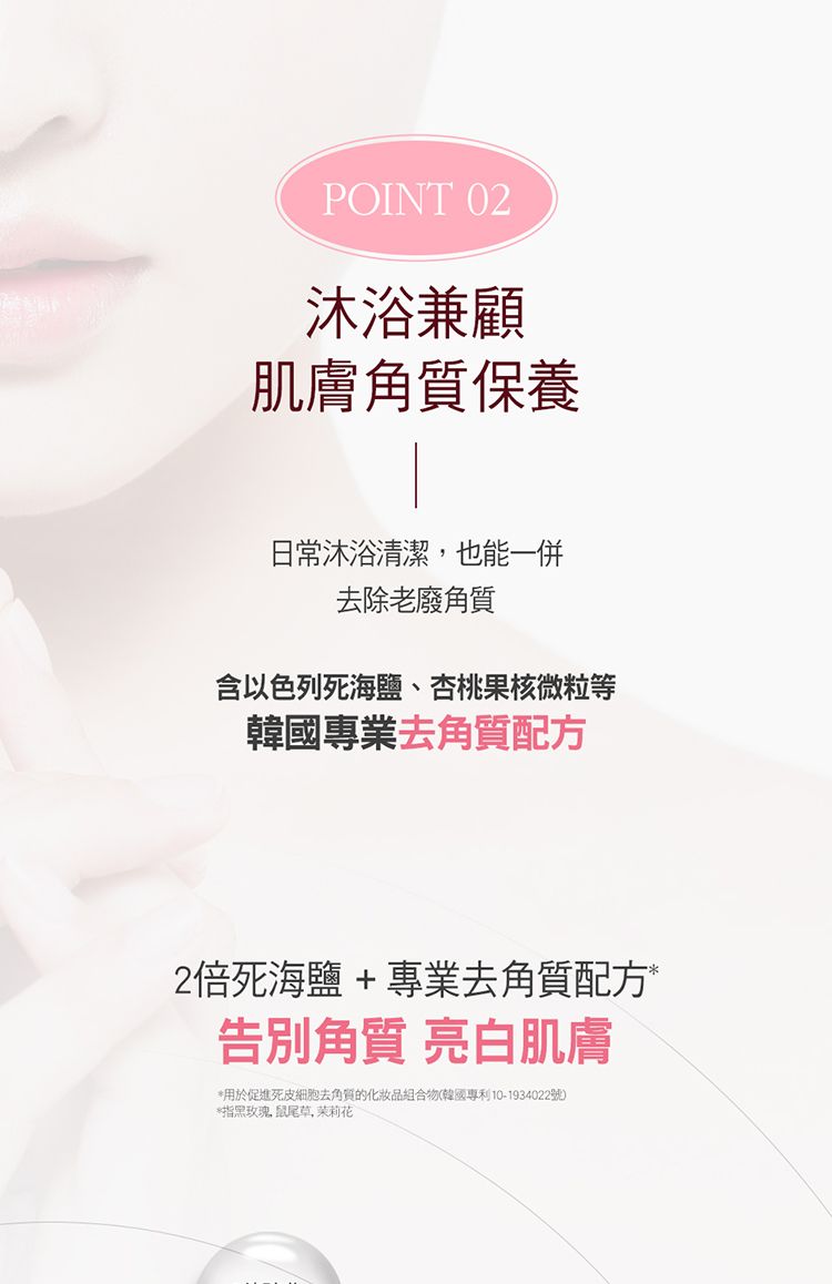 POINT 02沐浴兼顧肌膚角質保養日常沐浴清潔也能一併去除老廢角質含以色列死海鹽、杏桃果核微粒等韓國專業去角質配方2倍死海鹽 + 專業去角質配方*告別角質 亮白肌膚*用於促進死皮細胞去角質的組合物(韓國專利10-1934022號)*指黑玫瑰鼠尾草,茉莉花