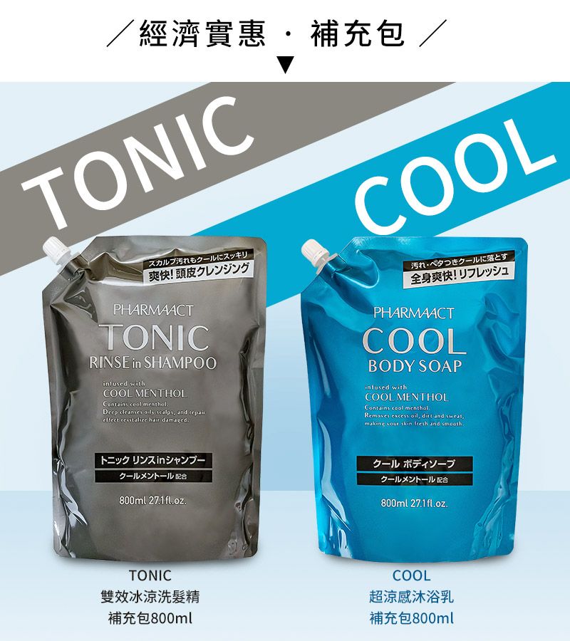 經濟實惠補充包/TONICCOOLスカルプ汚れもクールにスッキリ爽快!頭皮クレンジングPHARMAACTTONICRINSE in SHAMPOO withCOOL MENTHOL  Deep cleanses   and effect revitalize hair damaged汚れベタつきクールに落とす全身爽快! リフレッシュPHARMAACTCOOLBODY SOAPinfused withCOOL MENTHOLContains cool mentholRemoves excess ,  and sweat,making  skin  and smoothトニックリンスinシャンプークールメントール配合800ml クールボディソープクールメントール配合800ml 27.1fl.oz.TONIC雙效冰涼洗髮精補充包800mlCOOL超涼感沐浴乳補充包800ml