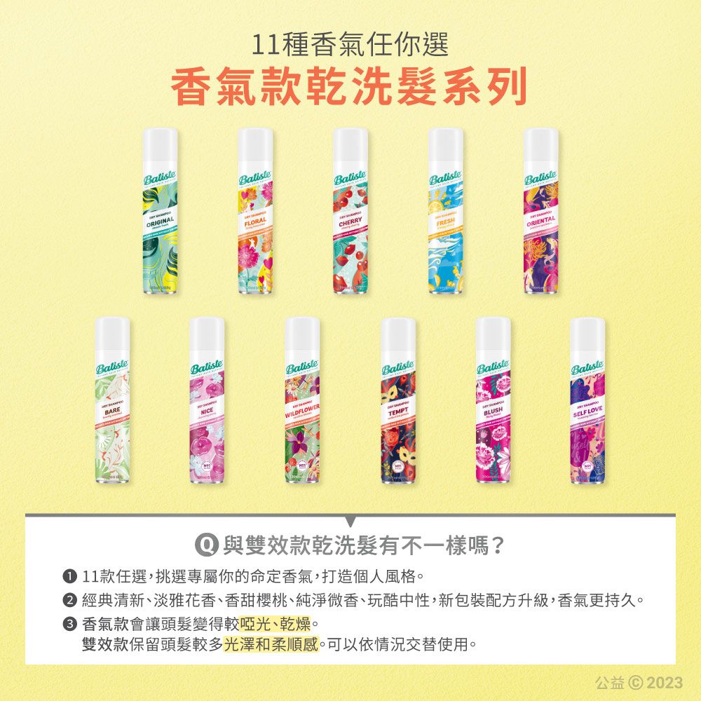 11種香氣任你選香氣款乾洗系列ORIGINALFLORALCHERRYFRESHORIENTALBatisteBARENICEBalisteWILDFLOWERBalisteTEMPTBatisteBLUSHSELF LOVE① 與雙效款乾洗髮有不一樣嗎? 11款任選,挑選專屬你的命定香氣,打造個人風格 經典清新、淡雅花香、香甜櫻桃、純淨微香、玩酷中性,新包裝配方升級,香氣更持久。 香氣款會讓頭髮變得較啞光、乾燥。雙效款保留頭髮較多光澤和柔順感。可以依情況交替使用。公益© 2023