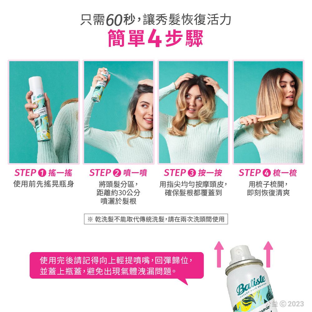 只需60秒,讓秀髮恢復活力簡單4步驟STEP搖一搖使用前先瓶身STEP�噴一噴將頭髮分區,距離約30公分噴灑於髮根STEP 按一按用指尖均勻按摩頭皮,確保髮根都覆蓋到STEP梳一梳用梳子梳開,即刻恢復清爽※ 乾洗髮不能取代傳統洗髮,請在兩次洗頭間使用使用完後請記得向上輕提噴嘴,回彈歸位,並蓋上瓶蓋,避免出現氣體洩漏問題。  MPOO2023