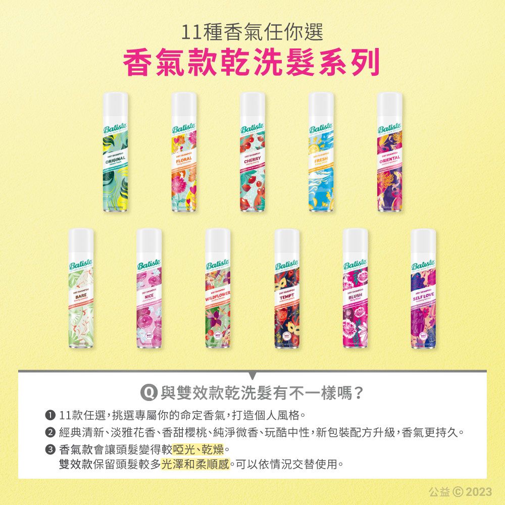 11種香氣任你選香氣款乾洗系列ORIGINALFLORALCHERRYFRESHORIENTALBatisteBARENICEBalisteWILDFLOWERBalisteTEMPTBatisteBLUSHSELF LOVE① 與雙效款乾洗髮有不一樣嗎? 11款任選,挑選專屬你的命定香氣,打造個人風格 經典清新、淡雅花香、香甜櫻桃、純淨微香、玩酷中性,新包裝配方升級,香氣更持久。 香氣款會讓頭髮變得較啞光、乾燥。雙效款保留頭髮較多光澤和柔順感。可以依情況交替使用。公益© 2023