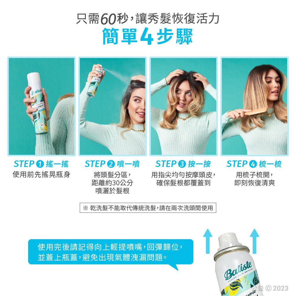 只需60秒,讓秀髮恢復活力簡單4步驟STEP搖一搖使用前先瓶身STEP�噴一噴將頭髮分區,距離約30公分噴灑於髮根STEP 按一按用指尖均勻按摩頭皮,確保髮根都覆蓋到STEP梳一梳用梳子梳開,即刻恢復清爽※ 乾洗髮不能取代傳統洗髮,請在兩次洗頭間使用使用完後請記得向上輕提噴嘴,回彈歸位,並蓋上瓶蓋,避免出現氣體洩漏問題。  MPOO2023