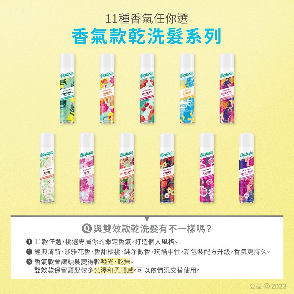 11種香氣任你選香氣款乾洗系列ORIGINALFLORALCHERRYFRESHORIENTALBatisteBARENICEBalisteWILDFLOWERBalisteTEMPTBatisteBLUSHSELF LOVE① 與雙效款乾洗髮有不一樣嗎? 11款任選,挑選專屬你的命定香氣,打造個人風格 經典清新、淡雅花香、香甜櫻桃、純淨微香、玩酷中性,新包裝配方升級,香氣更持久。 香氣款會讓頭髮變得較啞光、乾燥。雙效款保留頭髮較多光澤和柔順感。可以依情況交替使用。公益© 2023