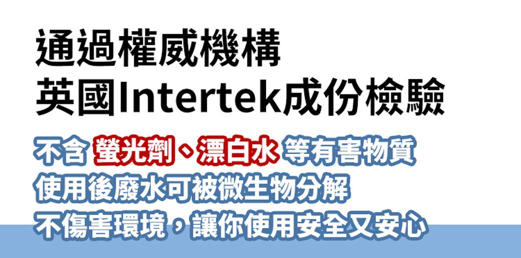 通過權威機構英國Intertek成份檢驗不含螢光劑、水等有害物質使用後廢水可被微生物分解不傷害環境,讓你使用安全又安心