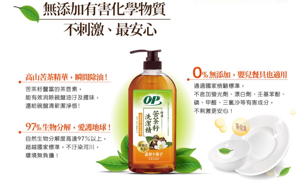無添加有害化學物質不刺激、最安心高山茶精華,瞬間除油!苦豐富的茶皂素,能有效消除碗盤及腥味,還給碗盤清新潔淨感!OP97%生物分解,愛護地球!苦茶籽自然生物分解度高達97%以上,超越國家標準,不汙染河川,環境無負擔!油汙溫和不傷手食器0%無添加,嬰兒餐具也適用通過國家檢驗標準,不含加螢光劑、漂白劑、壬基苯酚、磷、甲醛、三氯沙等有害成分,不刺激更安心!茶皂素