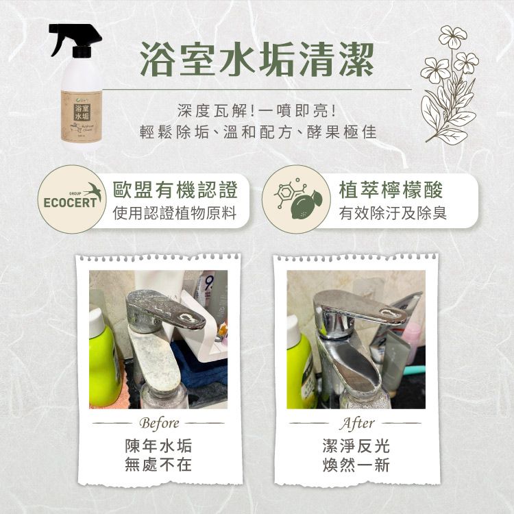 浴室水垢浴室水垢清潔深度瓦解!一噴即亮!輕鬆除垢、溫和配方、酵果極佳歐盟有機認證植萃檸檬酸ECOCERT使用認證植物原料有效除汙及除臭Before陳年水垢After潔淨反光無處不在煥然一新
