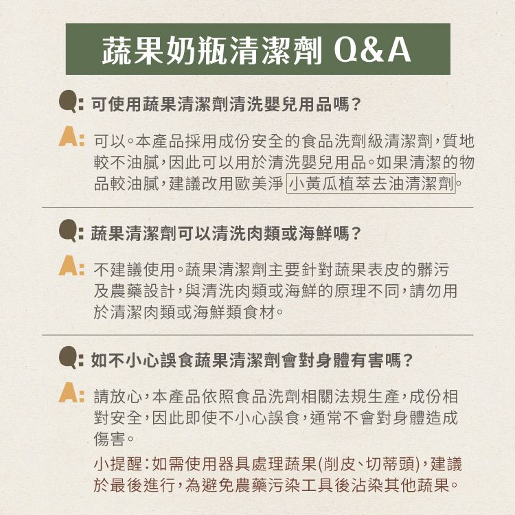 蔬果奶瓶清潔劑 &可使用蔬果清潔劑清洗嬰兒用品嗎?可以。本產品採用成份安全的食品洗劑級清潔劑,質地較不油膩,因此可以用於清洗嬰兒用品。果清潔的物品較油膩,建議改用歐美淨 小黃瓜植萃去油清潔劑。蔬果清潔劑可以清洗肉類或海鮮嗎?:不建議使用。蔬果清潔劑主要針對蔬果表皮的髒污及農藥設計,與清洗肉類或海鮮的原理不同,請勿用於清潔肉類或海鮮類食材。Q:如不小心誤食蔬果清潔劑會對身體有害嗎?A:請放心,本產品依照食品洗劑相關法規生產,成份相對安全,因此即使不小心誤食,通常不會對身體造成傷害。小提醒:如需使用器具處理蔬果(削皮、切蒂頭),建議於最後進行,為避免農藥污染工具後沾染其他蔬果。