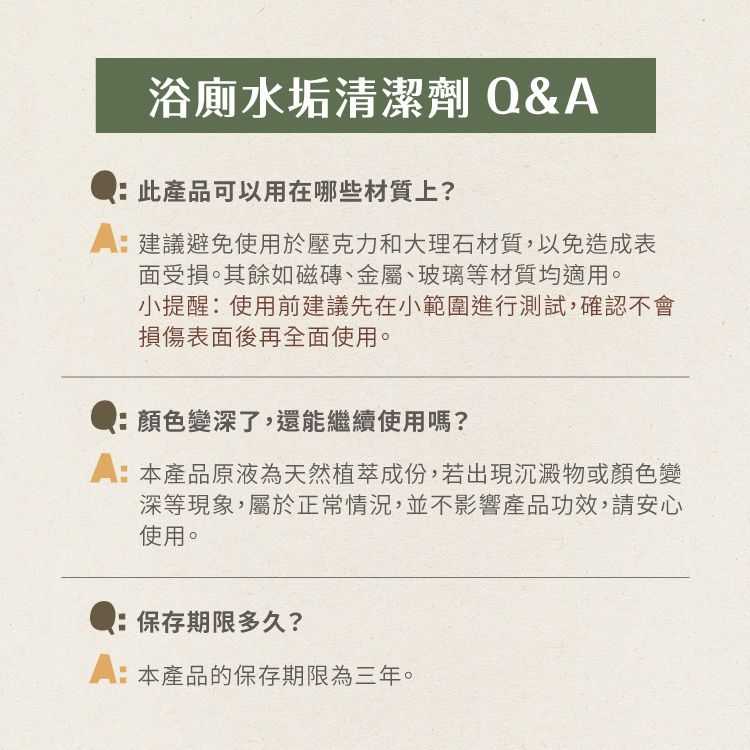 浴廁水垢清潔劑 Q&此產品可以用在哪些材質上?A建議避免使用於壓克力和大理石材質,以免造成表面受損。其餘如磁磚、金屬、玻璃等材質均適用。小提醒:使用前建議先在小範圍進行測試,確認不會損傷表面後再全面使用。:顏色變深了,還能繼續使用嗎?:本產品原液為天然植萃成份,若出現沉澱物或顏色變深等現象,屬於正常情況,並不影響產品功效,請安心使用。:保存期限多久?A:本產品的保存期限為三年。