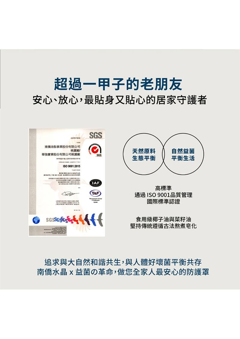 超過一甲子的老朋友安心、放心,最貼身又貼心的居家守護者SGS南僑油脂事業股份有限公司桃園廠華強實業股份有限公司桃園廠天然原料自然益菌SGS生態平衡平衡生活ISO 9001:2015IAF高標準(TAF通過ISO9001品質管理國際標準認證    食用級椰子油與菜籽油堅持傳統遵循古法熬煮追求與大自然和諧共生,與人體好壞菌平衡共存南僑水晶益菌の革命,做您全家人最安心的防護罩