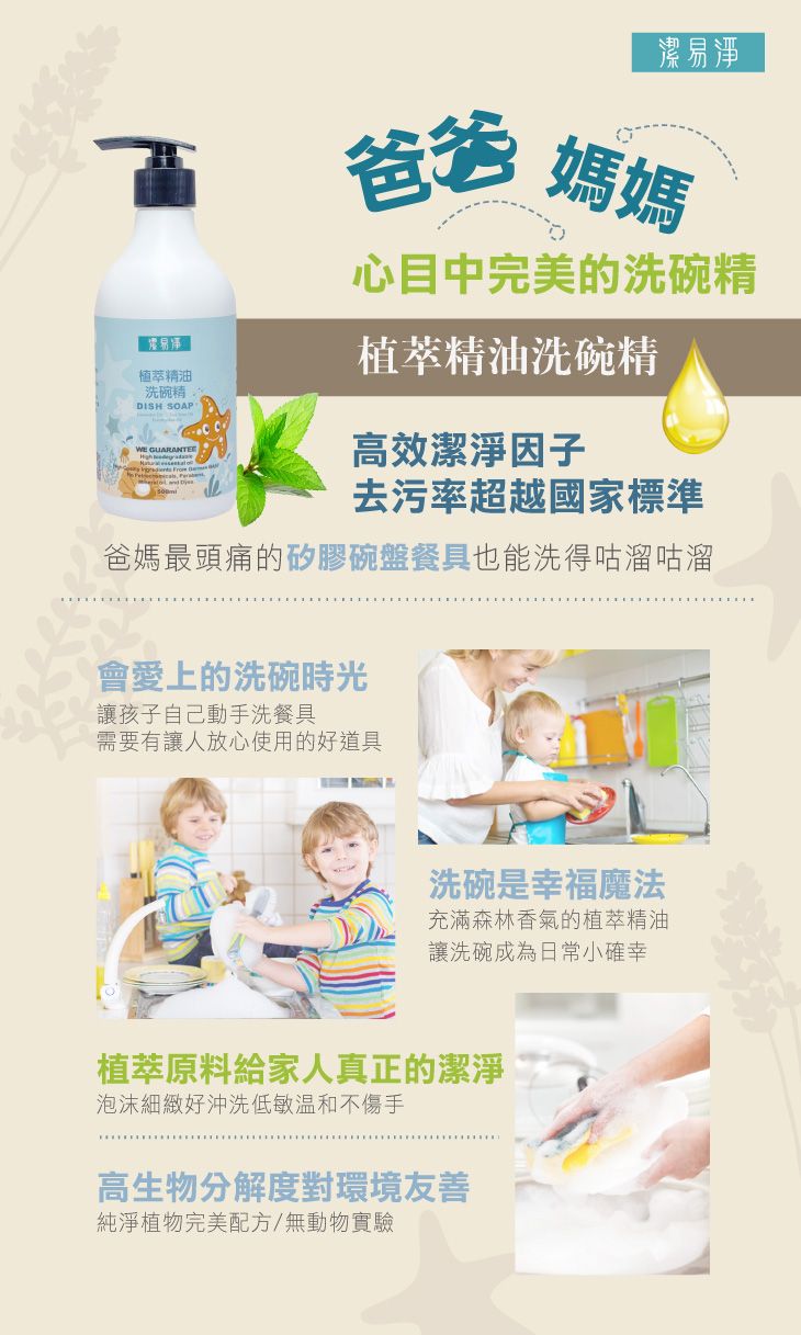 潔易淨爸爸 媽媽植萃精油洗碗精DISH SOAP 心目中完美的洗碗精植萃精油洗碗精高效潔淨因子去污率超越國家標準爸媽最頭痛的矽膠碗盤餐具也能洗得咕溜咕溜會愛上的洗碗時光讓孩子自己動手洗餐具需要有讓人放心使用的好道具洗碗是幸福魔法充滿森林香氣的植萃精油讓洗碗成為日常小確幸植萃原料給家人真正的潔淨泡沫細緻好沖洗低敏不傷手高生物分解度對環境友善純淨植物完美配方/無動物實驗