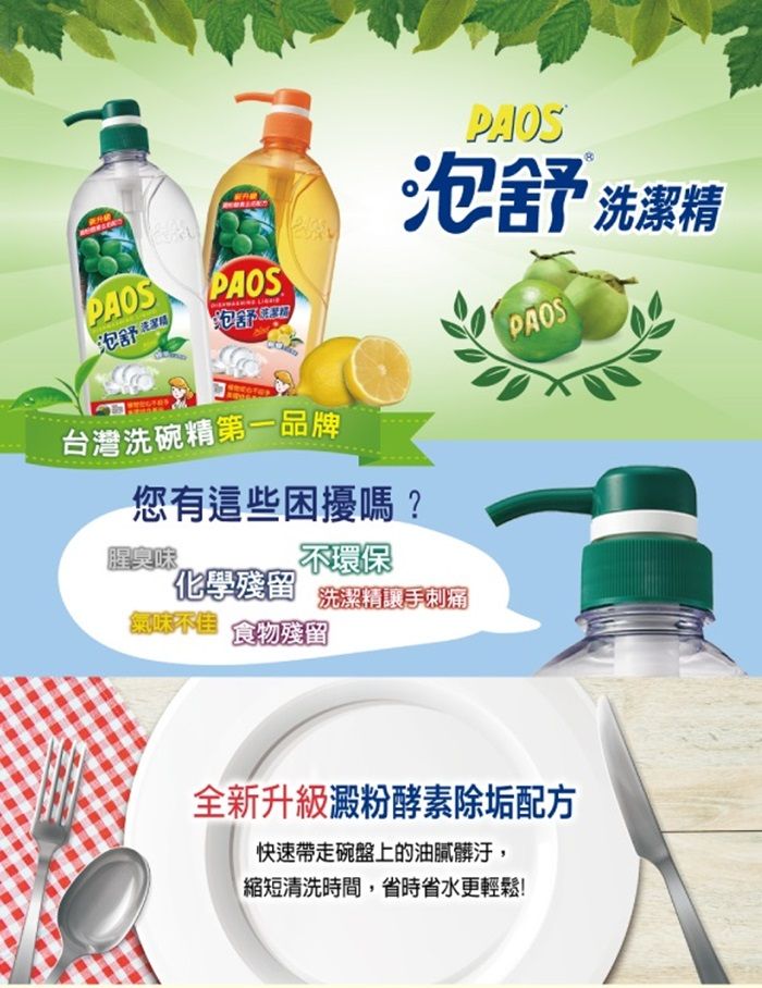 PAOS泡 PAOS泡舒洗潔精PAOS泡舒台灣洗碗精第一品牌PAOS您有這些困擾嗎?腥臭味不環保化學殘留 洗潔精手刺痛氣味不佳 食物殘留全新升級澱粉酵素除垢配方快速帶走碗盤上的油膩髒汙,縮短清洗時間,省時省水更輕鬆!