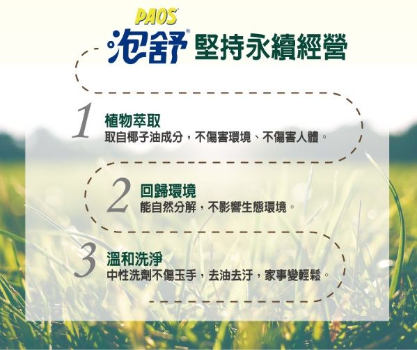 PAOS泡舒 堅持永續經營1 植物萃取取自椰子油成分,不傷害環境、不傷害人體。2回歸環境能自然分解,不影響生態環境。3溫和洗淨中性洗劑不傷玉手,去油去汙,家事變輕鬆。