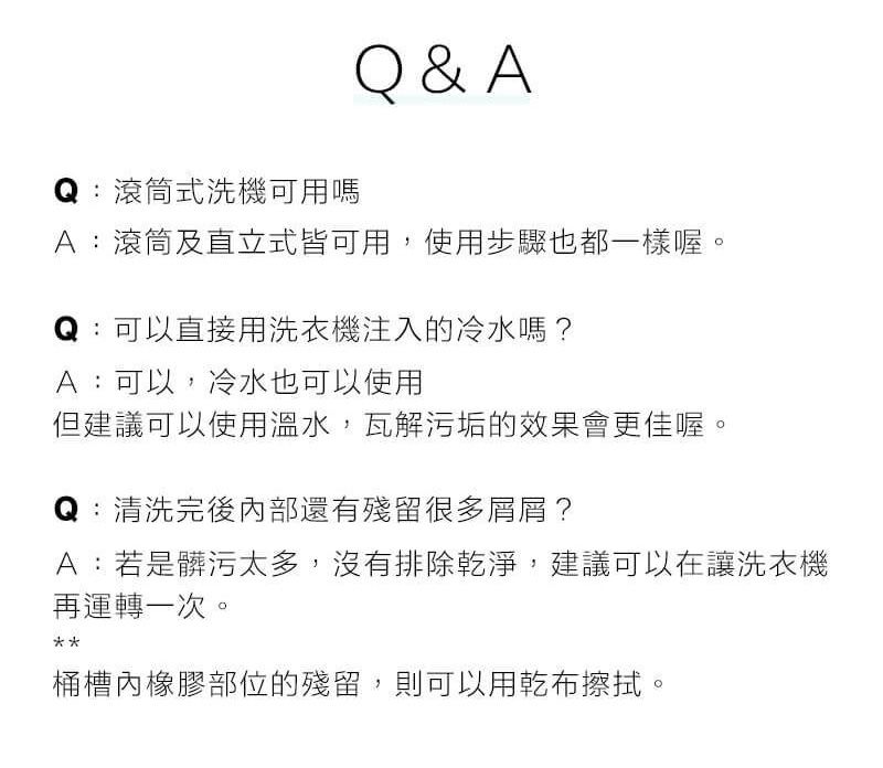 Q:滾筒式洗機可用嗎Q&AA:滾筒及直立式皆可用,使用步驟也都一樣喔。Q:可以直接用洗衣機注入的冷水嗎?A:可以,冷水也可以使用但建議可以使用溫水,瓦解污垢的效果會更佳喔。:清洗完後內部還有殘留很多屑屑?A:若是髒污太多,沒有排除乾淨,建議可以在讓洗衣機再運轉一次。桶槽內橡膠部位的殘留,則可以用乾布擦拭。