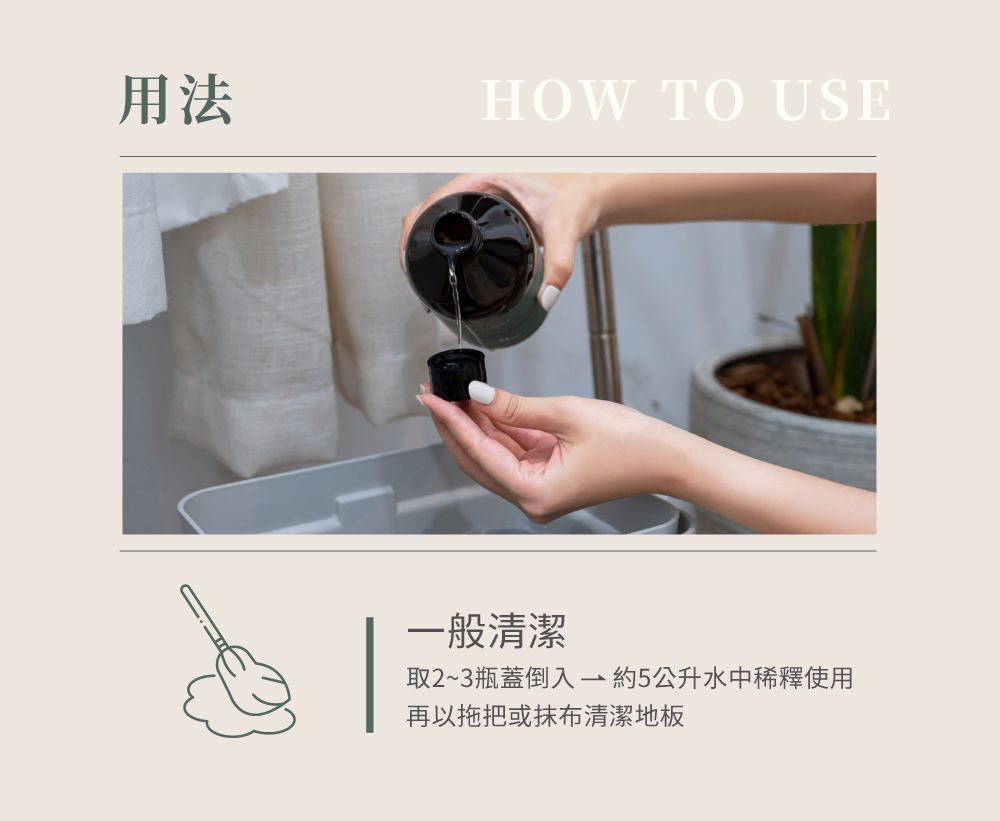 用法HOW TO USE一般清潔取2~3瓶蓋倒入約5公升水中稀釋使用再以拖把或抹布清潔地板