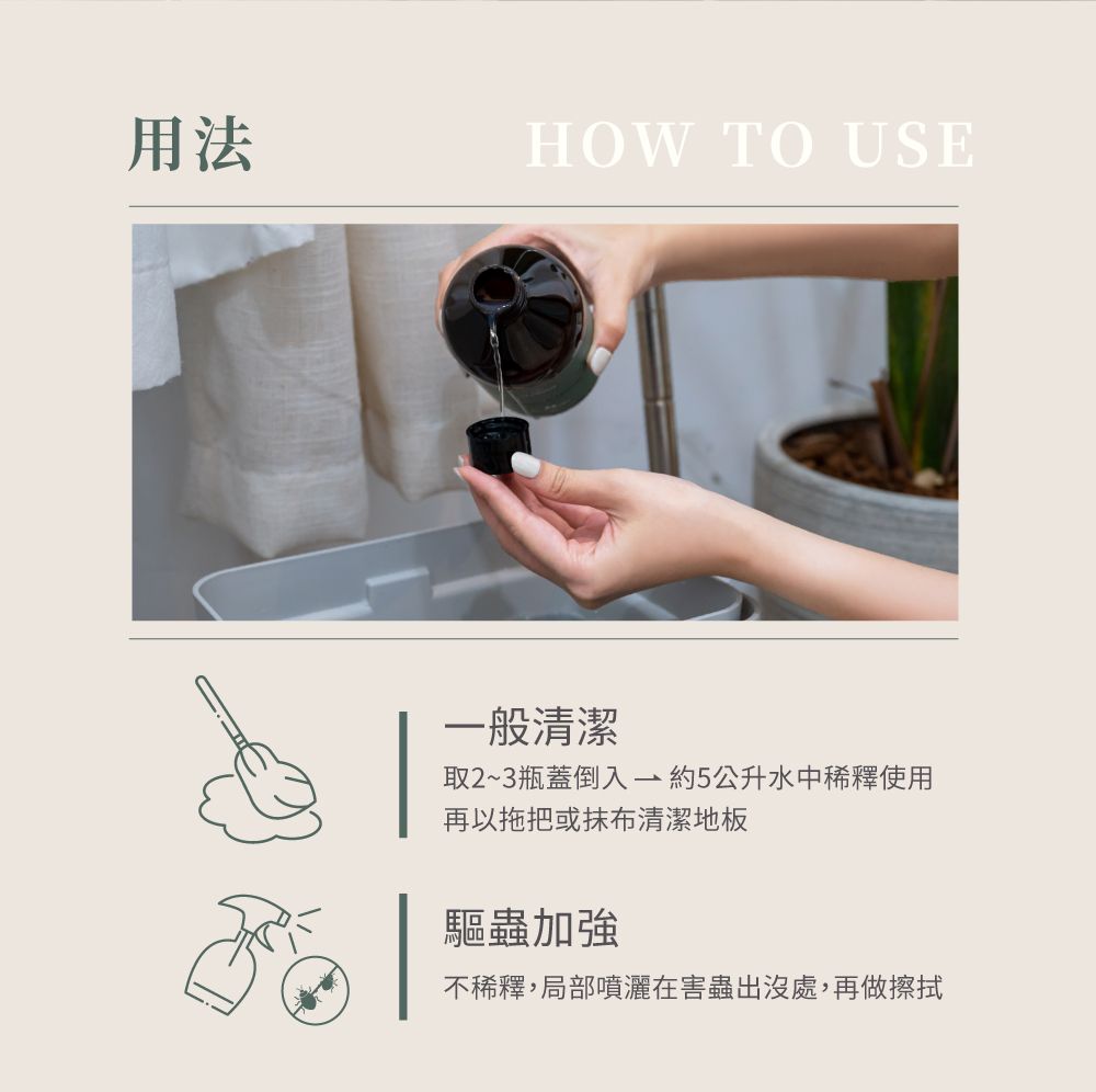 用法HOW TO USE一般清潔取2~3瓶蓋倒入約5公升水中稀釋使用再以拖把或抹布清潔地板驅蟲加強不稀釋,局部噴灑在害蟲出沒處,再做擦拭